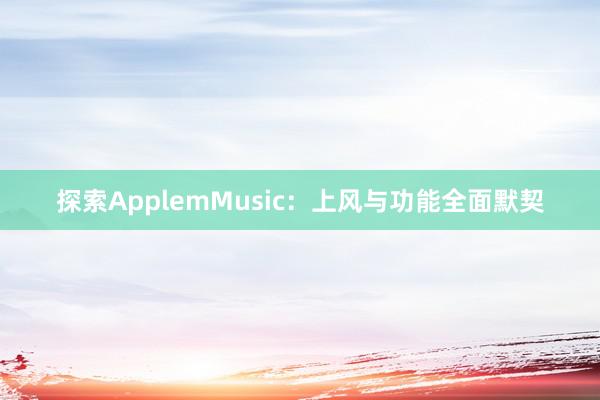 探索ApplemMusic：上风与功能全面默契